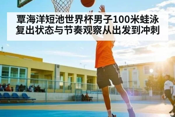 覃海洋短池世界杯男子100米蛙泳复出状态与节奏观察从出发到冲刺